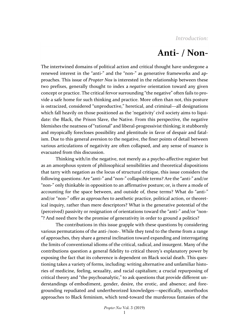 Anti- / Non-

The intertwined domains of political action and critical thought have undergone a
renewed interest in the “anti-” and the “non-” as generative frameworks and ap-
proaches. This issue of Propter Nos is interested in the relationship between these
two prefixes, generally thought to index a negative orientation toward any given
concept or practice. The critical fervor surrounding “the negative” often fails to pro-
vide a safe home for such thinking and practice. More often than not, this posture
is ostracized, considered “unproductive,” heretical, and criminal—all designations
which fall heavily on those positioned as the ‘negativity’ civil society aims to liqui-
date: the Black, the Prison Slave, the Native, From this perspective, the negative
blemishes the neatness of “rational” and liberal-progressivist thinking; it stubbornly
and myopically forecloses possibility and plentitude in favor of despair and fatal-
ism. Due to this general aversion to the negative, the finer points of detail between
various articulations of negativity are often collapsed, and any sense of nuance is
evacuated from this discussion.

Thinking with/in the negative, not merely as a psycho-affective register but
as an amorphous system of philosophical sensibilities and theoretical dispositions
that tarry with negation as the locus of structural critique, this issue considers the
following questions: Are “anti-” and “non-” collapsible terms? Are the “anti-” and/or
“non-” only thinkable in opposition to an affirmative posture; or, is there a mode of
accounting for the space between, and outside of, these terms? What do “anti-”
and/or “non-” offer as approaches to aesthetic practice, political action, or theoret-
ical inquiry, rather than mere descriptors? What is the generative potential of the
(perceived) passivity or resignation of orientations toward the “anti-” and/or “non-
"2 And need there be the promise of generativity in order to ground a politics?

The contributions in this issue grapple with these questions by considering
various permutations of the anti-/non-. While they tend to the theme from a range
of approaches, they share a general inclination toward expanding and interrogating
the limits of conventional idioms of the critical, radical, and insurgent. Many of the
contributions question a general fidelity to critical theory's explanatory power by
exposing the fact that its coherence is dependent on Black social death. This ques-
tioning takes a variety of forms, including: writing alternative and unfamiliar histo-
ries of medicine, feeling, sexuality, and racial capitalism; a crucial repurposing of
critical theory and “the psychoanalytic,” to ask questions that provide different un-
derstandings of embodiment, gender, desire, the erotic, and absence; and fore-
grounding repudiated and undertheorized knowledges—specifically, unorthodox
approaches to Black feminism, which tend-toward the murderous fantasies of the

Propter Nav Vol. 5 (2019)
1
